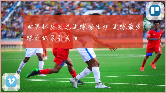 世界杯历史总进球榜出炉 进球最多球员记录引关注