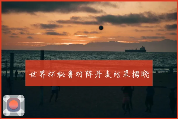 世界杯秘鲁对阵丹麦结果揭晓