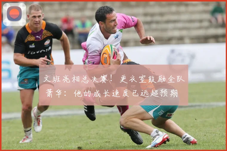 文班亮相总决赛!更衣室鼓励全队 萧华:他的成长速度已远超预期