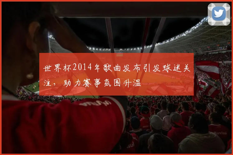 世界杯2014年歌曲发布引发球迷关注，助力赛事氛围升温