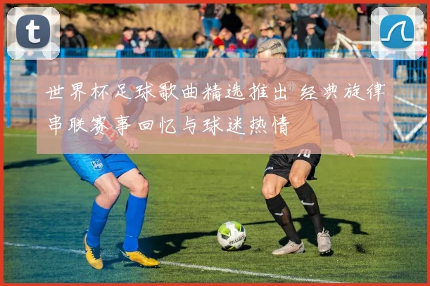 世界杯足球歌曲精选推出 经典旋律串联赛事回忆与球迷热情