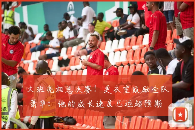 文班亮相总决赛!更衣室鼓励全队 萧华:他的成长速度已远超预期