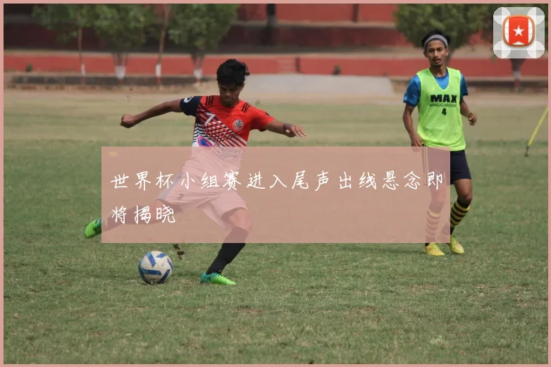 世界杯小组赛进入尾声出线悬念即将揭晓