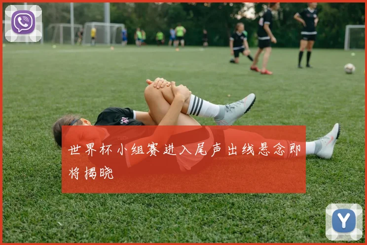 世界杯小组赛进入尾声出线悬念即将揭晓